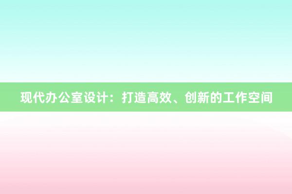 现代办公室设计：打造高效、创新的工作空间