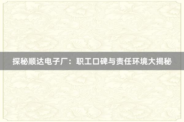 探秘顺达电子厂：职工口碑与责任环境大揭秘